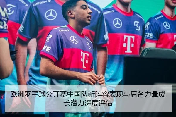 欧洲羽毛球公开赛中国队新阵容表现与后备力量成长潜力深度评估